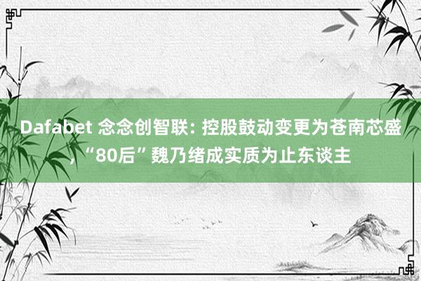 Dafabet 念念创智联: 控股鼓动变更为苍南芯盛， “80后”魏乃绪成实质为止东谈主