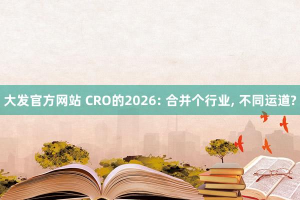 大发官方网站 CRO的2026: 合并个行业， 不同运道?